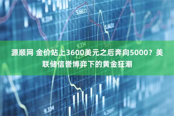 源顺网 金价站上3600美元之后奔向5000？美联储信誉博弈下的黄金狂潮