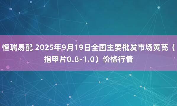 恒瑞易配 2025年9月19日全国主要批发市场黄芪（指甲片0.8-1.0）价格行情