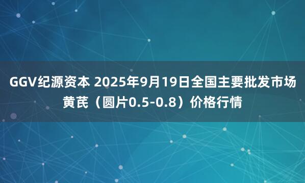 GGV纪源资本 2025年9月19日全国主要批发市场黄芪（圆片0.5-0.8）价格行情