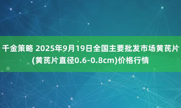 千金策略 2025年9月19日全国主要批发市场黄芪片(黄芪片直径0.6-0.8cm)价格行情