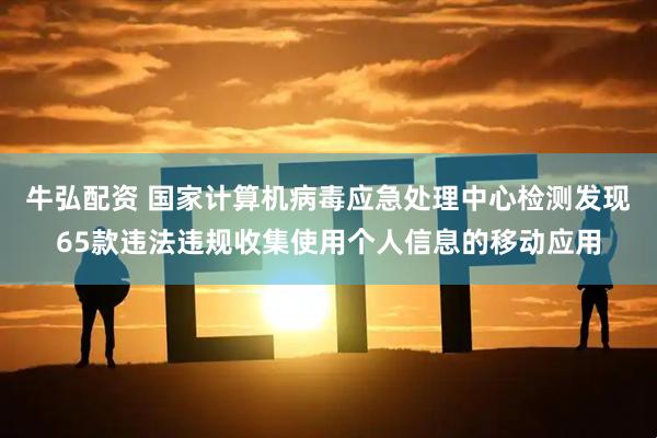 牛弘配资 国家计算机病毒应急处理中心检测发现65款违法违规收集使用个人信息的移动应用