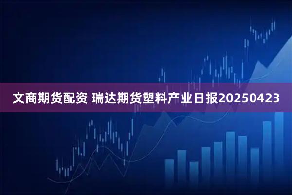文商期货配资 瑞达期货塑料产业日报20250423