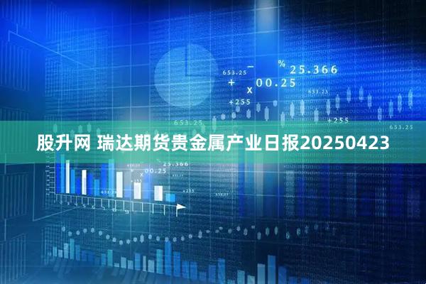 股升网 瑞达期货贵金属产业日报20250423