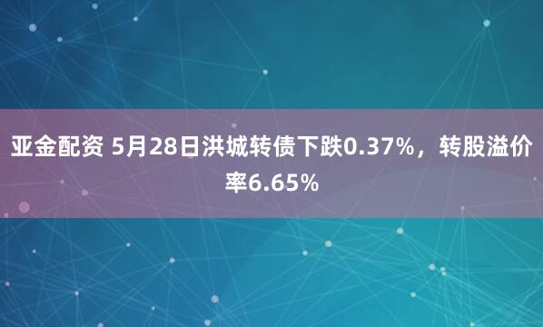 亚金配资 5月28日洪城转债下跌0.37%，转股溢价率6.65%