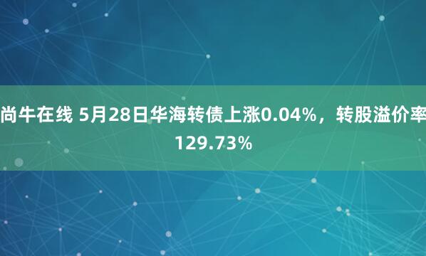尚牛在线 5月28日华海转债上涨0.04%，转股溢价率129.73%