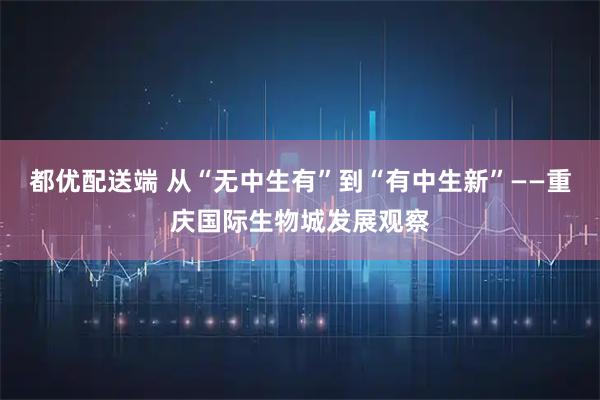 都优配送端 从“无中生有”到“有中生新”——重庆国际生物城发展观察