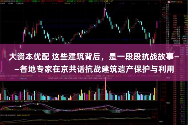 大资本优配 这些建筑背后，是一段段抗战故事——各地专家在京共话抗战建筑遗产保护与利用