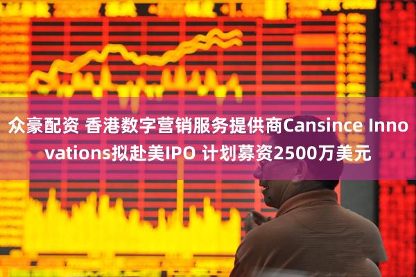 众豪配资 香港数字营销服务提供商Cansince Innovations拟赴美IPO 计划募资2500万美元