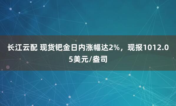 长江云配 现货钯金日内涨幅达2%，现报1012.05美元/盎司