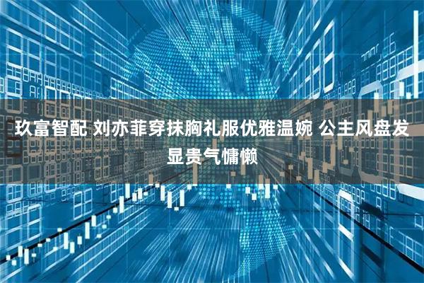 玖富智配 刘亦菲穿抹胸礼服优雅温婉 公主风盘发显贵气慵懒