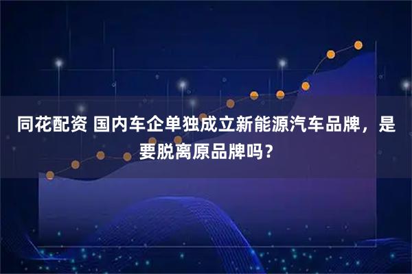 同花配资 国内车企单独成立新能源汽车品牌，是要脱离原品牌吗？
