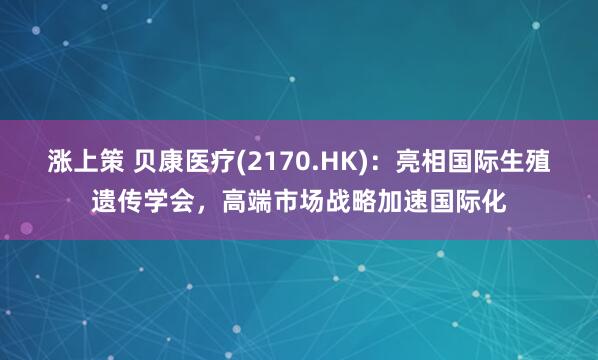 涨上策 贝康医疗(2170.HK)：亮相国际生殖遗传学会，高端市场战略加速国际化