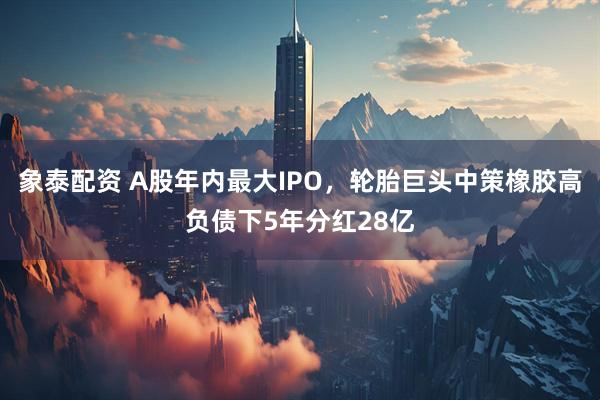 象泰配资 A股年内最大IPO，轮胎巨头中策橡胶高负债下5年分红28亿