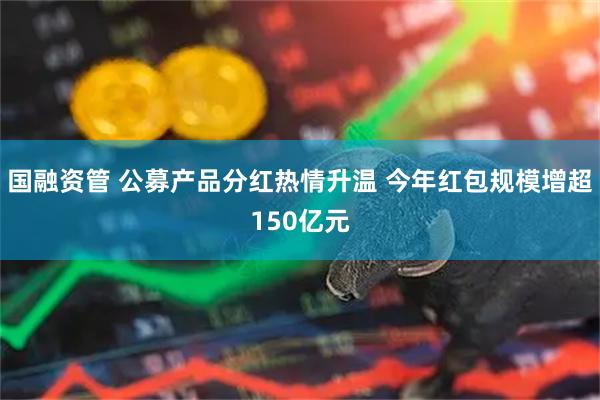 国融资管 公募产品分红热情升温 今年红包规模增超150亿元