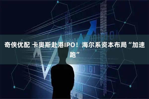 奇侠优配 卡奥斯赴港IPO！海尔系资本布局“加速跑”