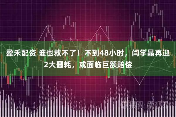 盈禾配资 谁也救不了！不到48小时，闫学晶再迎2大噩耗，或面临巨额赔偿