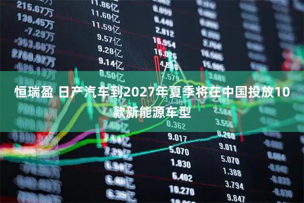 恒瑞盈 日产汽车到2027年夏季将在中国投放10款新能源车型