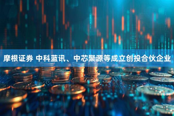 摩根证券 中科蓝讯、中芯聚源等成立创投合伙企业