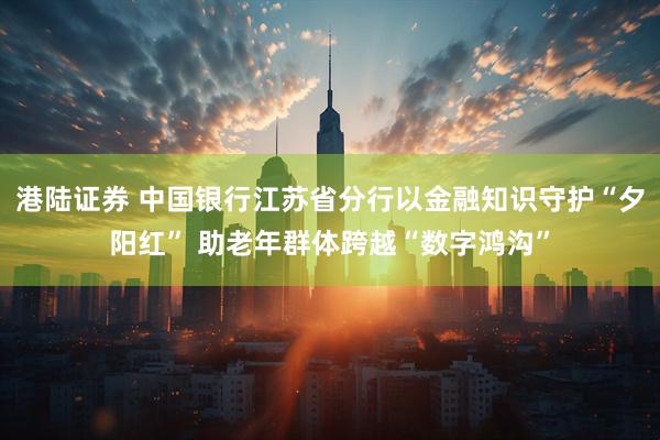 港陆证券 中国银行江苏省分行以金融知识守护“夕阳红” 助老年群体跨越“数字鸿沟”