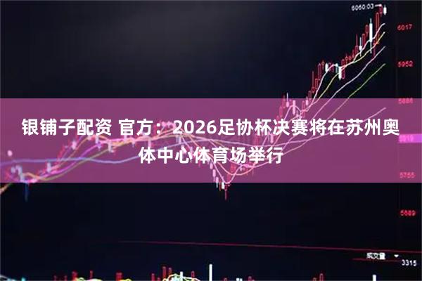 银铺子配资 官方：2026足协杯决赛将在苏州奥体中心体育场举行