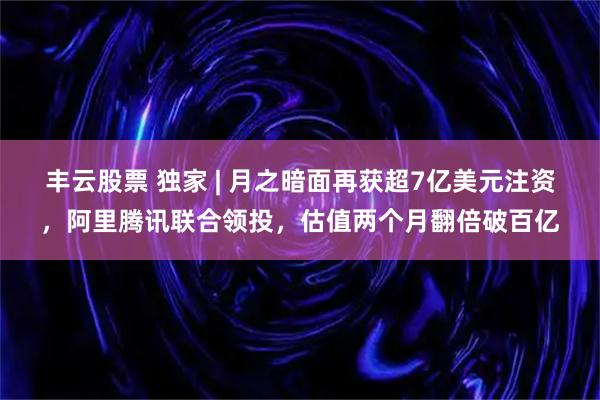 丰云股票 独家 | 月之暗面再获超7亿美元注资，阿里腾讯联合领投，估值两个月翻倍破百亿