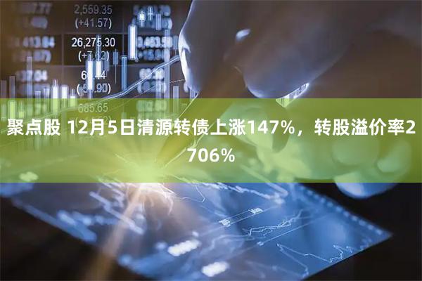聚点股 12月5日清源转债上涨147%，转股溢价率2706%