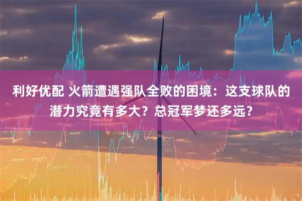 利好优配 火箭遭遇强队全败的困境：这支球队的潜力究竟有多大？总冠军梦还多远？
