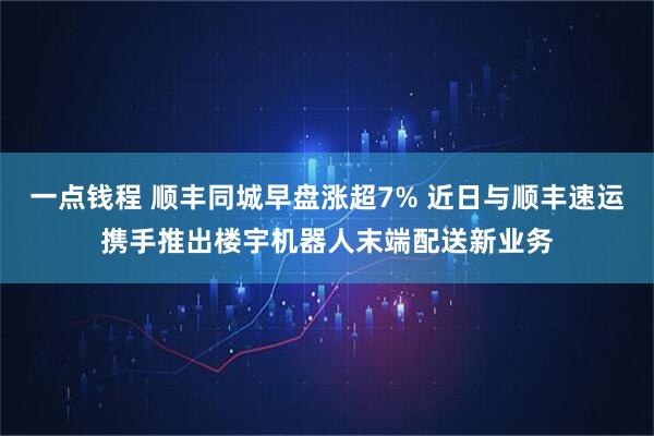 一点钱程 顺丰同城早盘涨超7% 近日与顺丰速运携手推出楼宇机器人末端配送新业务