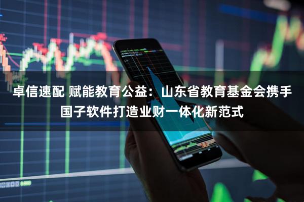 卓信速配 赋能教育公益：山东省教育基金会携手国子软件打造业财一体化新范式
