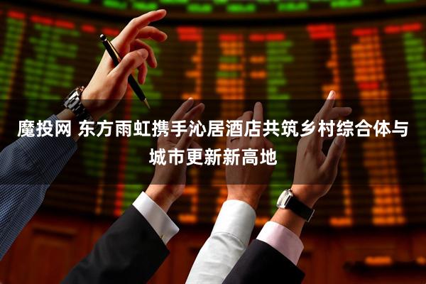 魔投网 东方雨虹携手沁居酒店共筑乡村综合体与城市更新新高地