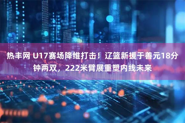 热丰网 U17赛场降维打击！辽篮新援于善元18分钟两双，222米臂展重塑内线未来